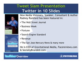 Tweet Slam Presentation
  Twitter in 10 Slides
 New Media Visionary, Speaker, Consultant & Author
 Rodney Rumford has been featured in:
  The Wall Street Journal
  Business Week
  Fortune
  Search Engine Standard
  Revenue
  The San Jose Mercury News & many more
 He is CEO of Gravitational Media, Facereviews.com
 & SociallyBranded.com

                                              1
 