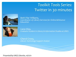 Toolkit Tools Series:
                                        Twitter in 30 minutes
                      Beth Filar Williams,
                      Coordinator of Library Services for Online &Distance
                      Education


                      Liane Elias,
                      Graduate Student in Library & Information Studies at UNCG


                      Cheryl Cross,
                      Library Technology Support Analyst




Presented by UNCG Libraries, 10/21/11
 