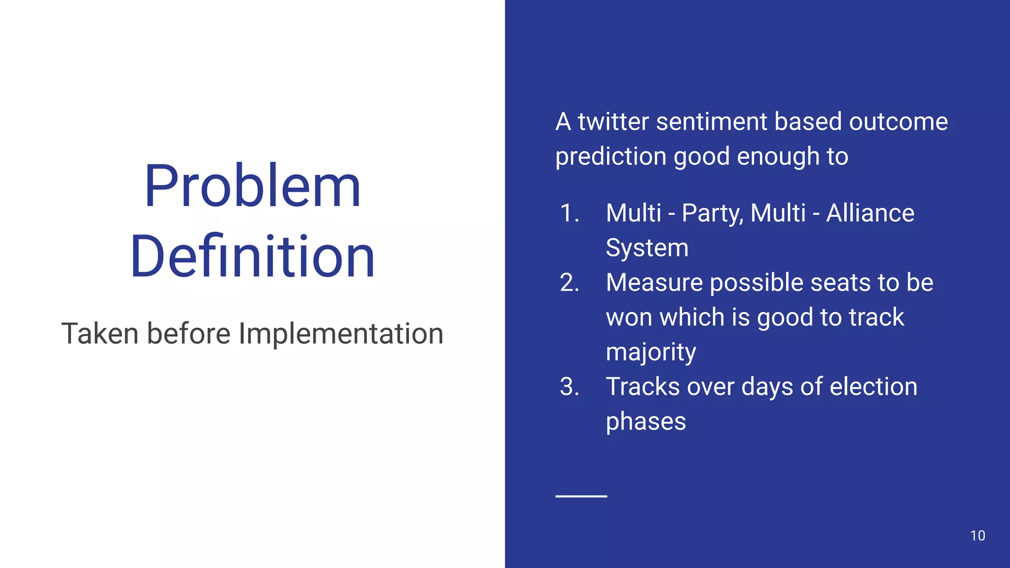 Problem
Deﬁnition
Taken before Implementation
A twitter sentiment based outcome
prediction good enough to
1. Multi - Party, Multi - Alliance
System
2. Measure possible seats to be
won which is good to track
majority
3. Tracks over days of election
phases
10
 