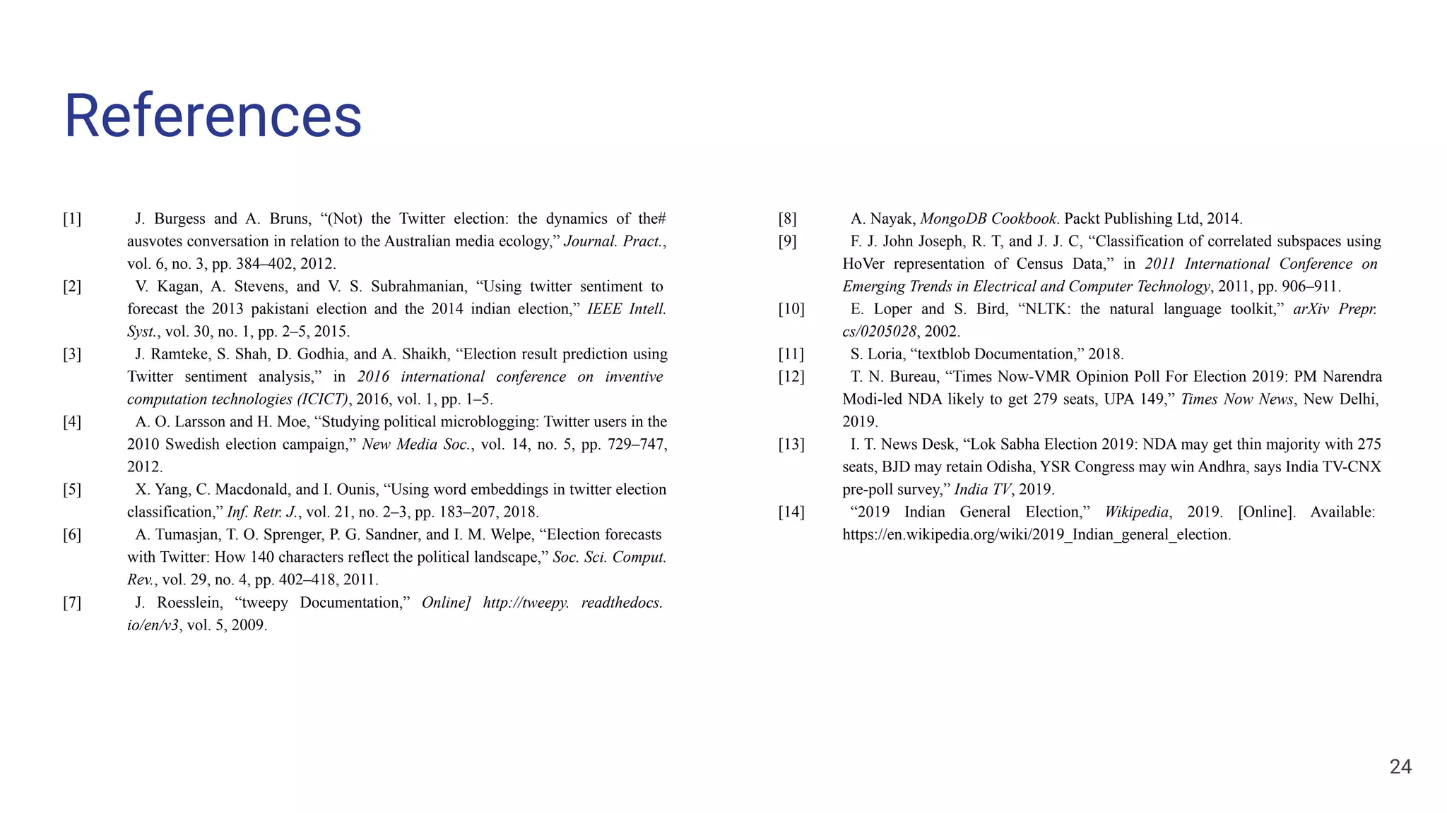 References
[1] J. Burgess and A. Bruns, “(Not) the Twitter election: the dynamics of the#
ausvotes conversation in relation to the Australian media ecology,” Journal. Pract.,
vol. 6, no. 3, pp. 384–402, 2012.
[2] V. Kagan, A. Stevens, and V. S. Subrahmanian, “Using twitter sentiment to
forecast the 2013 pakistani election and the 2014 indian election,” IEEE Intell.
Syst., vol. 30, no. 1, pp. 2–5, 2015.
[3] J. Ramteke, S. Shah, D. Godhia, and A. Shaikh, “Election result prediction using
Twitter sentiment analysis,” in 2016 international conference on inventive
computation technologies (ICICT), 2016, vol. 1, pp. 1–5.
[4] A. O. Larsson and H. Moe, “Studying political microblogging: Twitter users in the
2010 Swedish election campaign,” New Media Soc., vol. 14, no. 5, pp. 729–747,
2012.
[5] X. Yang, C. Macdonald, and I. Ounis, “Using word embeddings in twitter election
classification,” Inf. Retr. J., vol. 21, no. 2–3, pp. 183–207, 2018.
[6] A. Tumasjan, T. O. Sprenger, P. G. Sandner, and I. M. Welpe, “Election forecasts
with Twitter: How 140 characters reflect the political landscape,” Soc. Sci. Comput.
Rev., vol. 29, no. 4, pp. 402–418, 2011.
[7] J. Roesslein, “tweepy Documentation,” Online] http://tweepy. readthedocs.
io/en/v3, vol. 5, 2009.
[8] A. Nayak, MongoDB Cookbook. Packt Publishing Ltd, 2014.
[9] F. J. John Joseph, R. T, and J. J. C, “Classification of correlated subspaces using
HoVer representation of Census Data,” in 2011 International Conference on
Emerging Trends in Electrical and Computer Technology, 2011, pp. 906–911.
[10] E. Loper and S. Bird, “NLTK: the natural language toolkit,” arXiv Prepr.
cs/0205028, 2002.
[11] S. Loria, “textblob Documentation,” 2018.
[12] T. N. Bureau, “Times Now-VMR Opinion Poll For Election 2019: PM Narendra
Modi-led NDA likely to get 279 seats, UPA 149,” Times Now News, New Delhi,
2019.
[13] I. T. News Desk, “Lok Sabha Election 2019: NDA may get thin majority with 275
seats, BJD may retain Odisha, YSR Congress may win Andhra, says India TV-CNX
pre-poll survey,” India TV, 2019.
[14] “2019 Indian General Election,” Wikipedia, 2019. [Online]. Available:
https://en.wikipedia.org/wiki/2019_Indian_general_election.
24
 