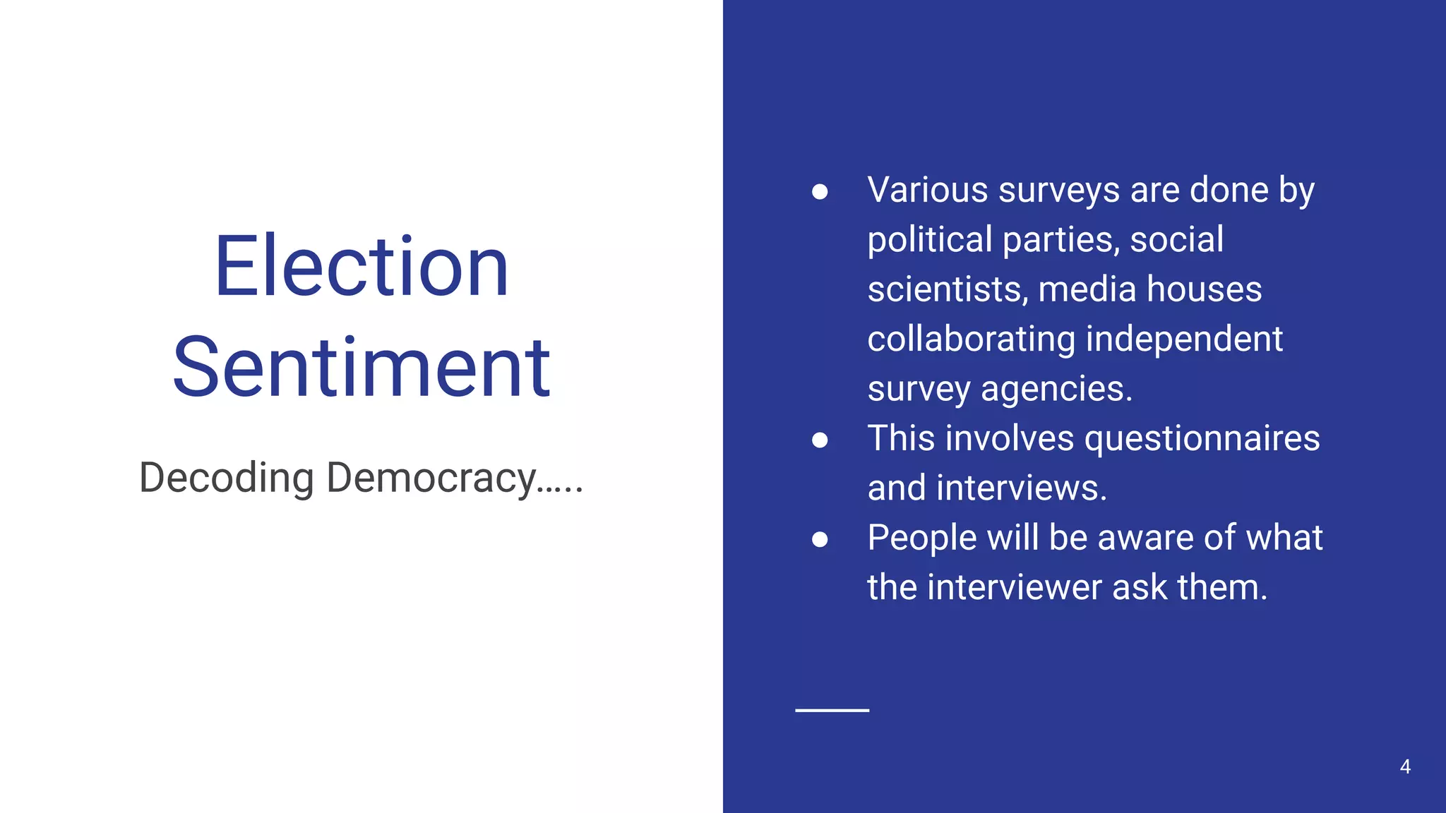 Election
Sentiment
Decoding Democracy…..
● Various surveys are done by
political parties, social
scientists, media houses
collaborating independent
survey agencies.
● This involves questionnaires
and interviews.
● People will be aware of what
the interviewer ask them.
4
 