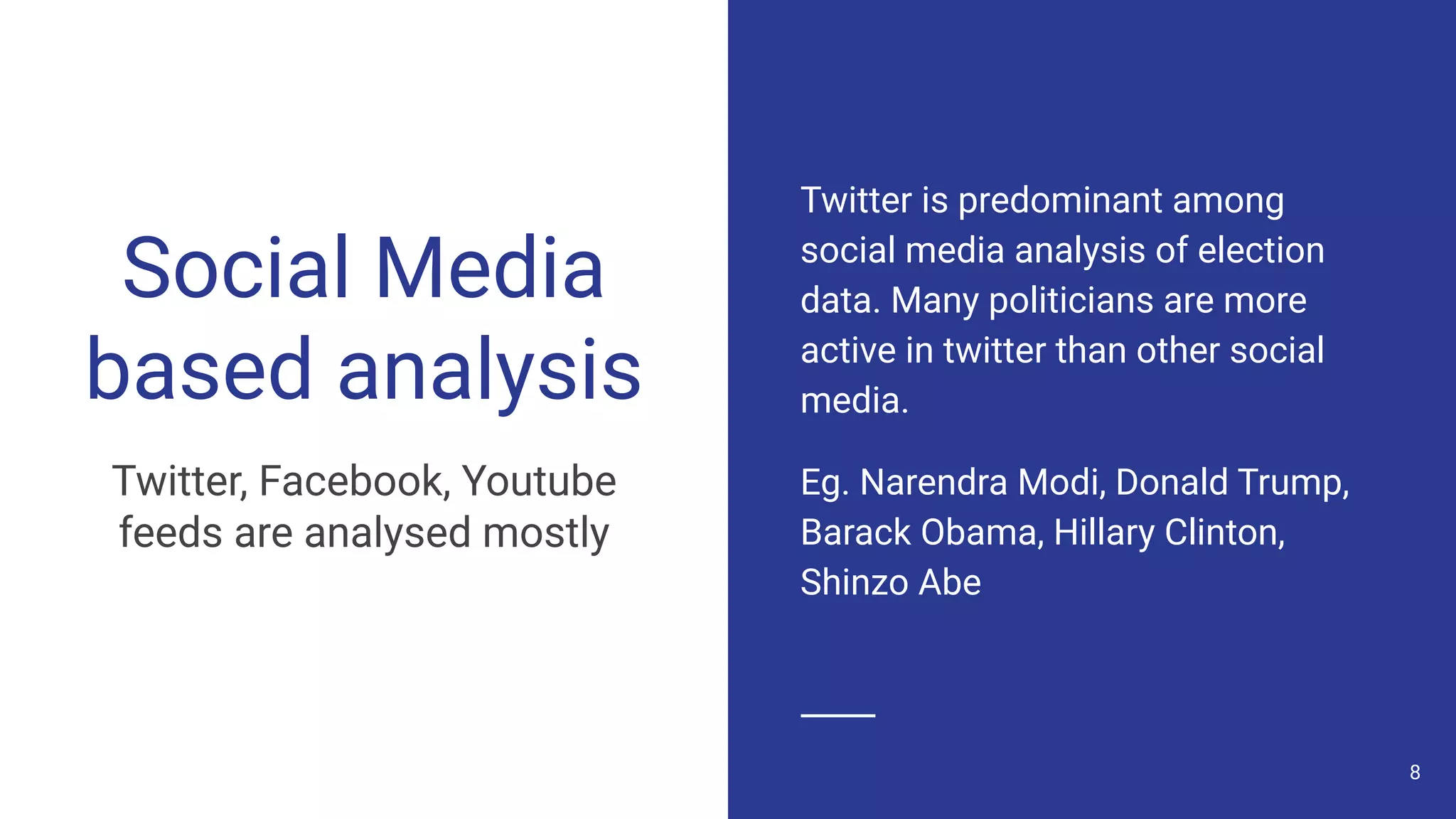Social Media
based analysis
Twitter, Facebook, Youtube
feeds are analysed mostly
Twitter is predominant among
social media analysis of election
data. Many politicians are more
active in twitter than other social
media.
Eg. Narendra Modi, Donald Trump,
Barack Obama, Hillary Clinton,
Shinzo Abe
8
 