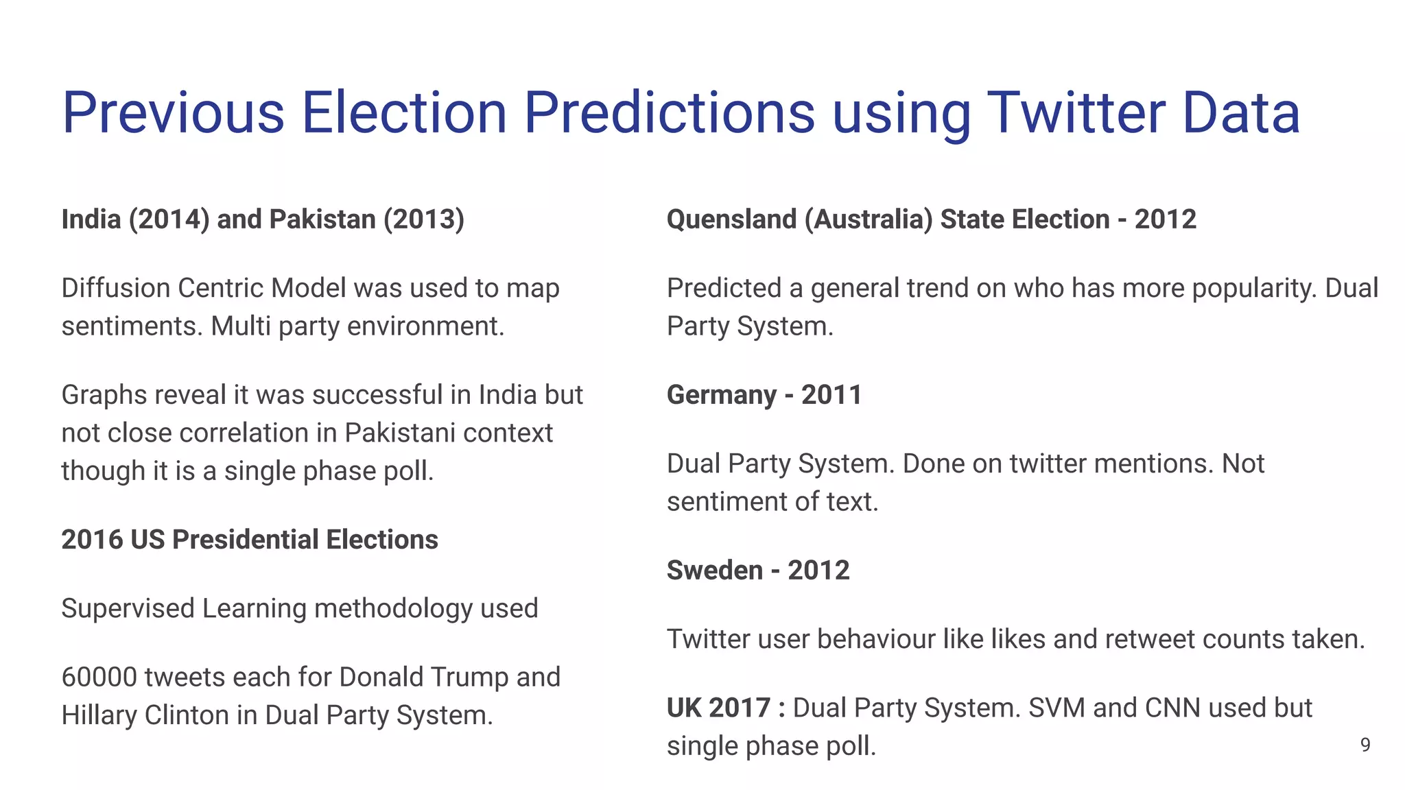 Previous Election Predictions using Twitter Data
India (2014) and Pakistan (2013)
Diffusion Centric Model was used to map
sentiments. Multi party environment.
Graphs reveal it was successful in India but
not close correlation in Pakistani context
though it is a single phase poll.
2016 US Presidential Elections
Supervised Learning methodology used
60000 tweets each for Donald Trump and
Hillary Clinton in Dual Party System.
Quensland (Australia) State Election - 2012
Predicted a general trend on who has more popularity. Dual
Party System.
Germany - 2011
Dual Party System. Done on twitter mentions. Not
sentiment of text.
Sweden - 2012
Twitter user behaviour like likes and retweet counts taken.
UK 2017 : Dual Party System. SVM and CNN used but
single phase poll. 9
 