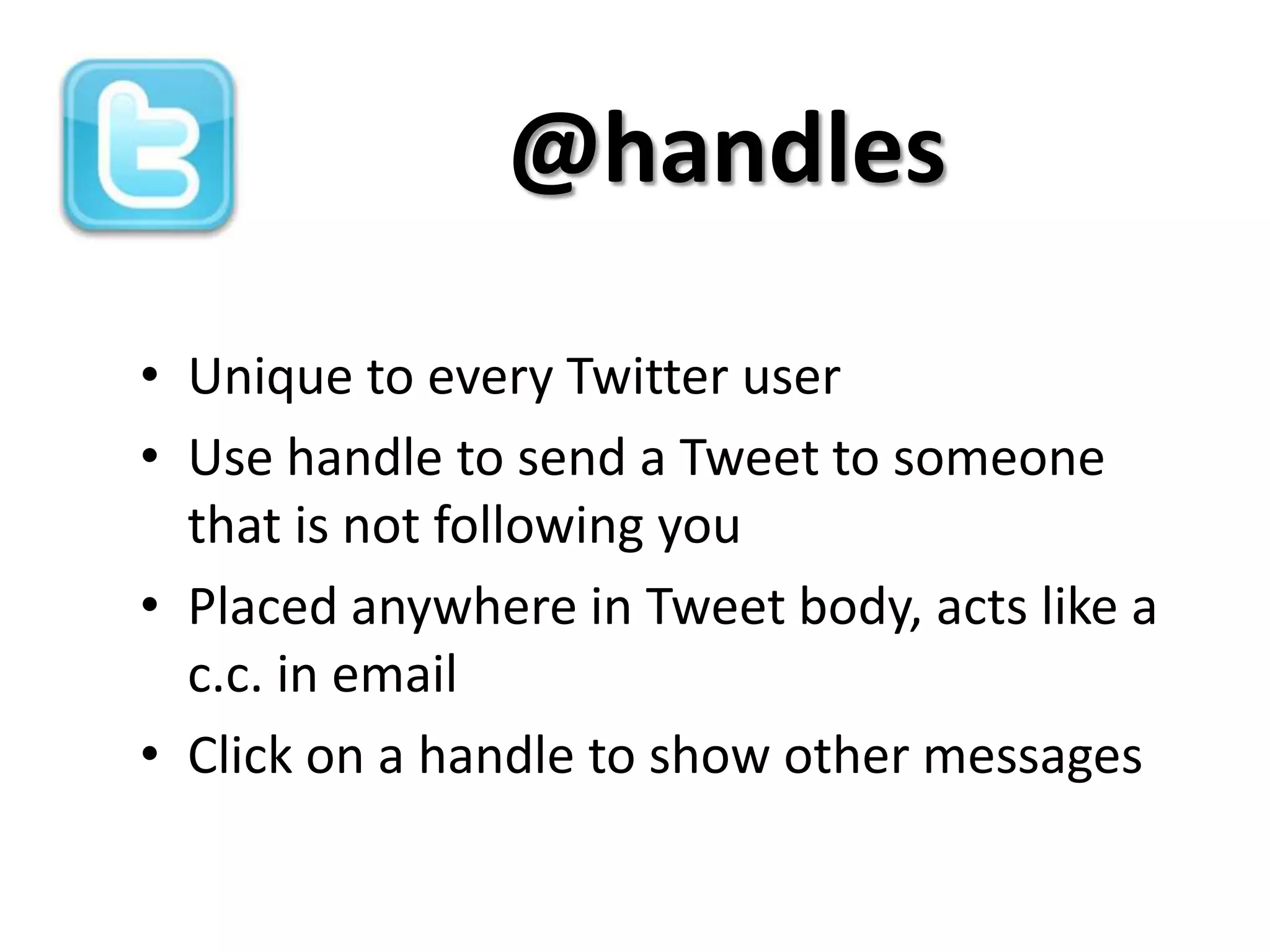 @handles

• Unique to every Twitter user
• Use handle to send a Tweet to someone
  that is not following you
• Placed anywhere in Tweet body, acts like a
  c.c. in email
• Click on a handle to show other messages
 