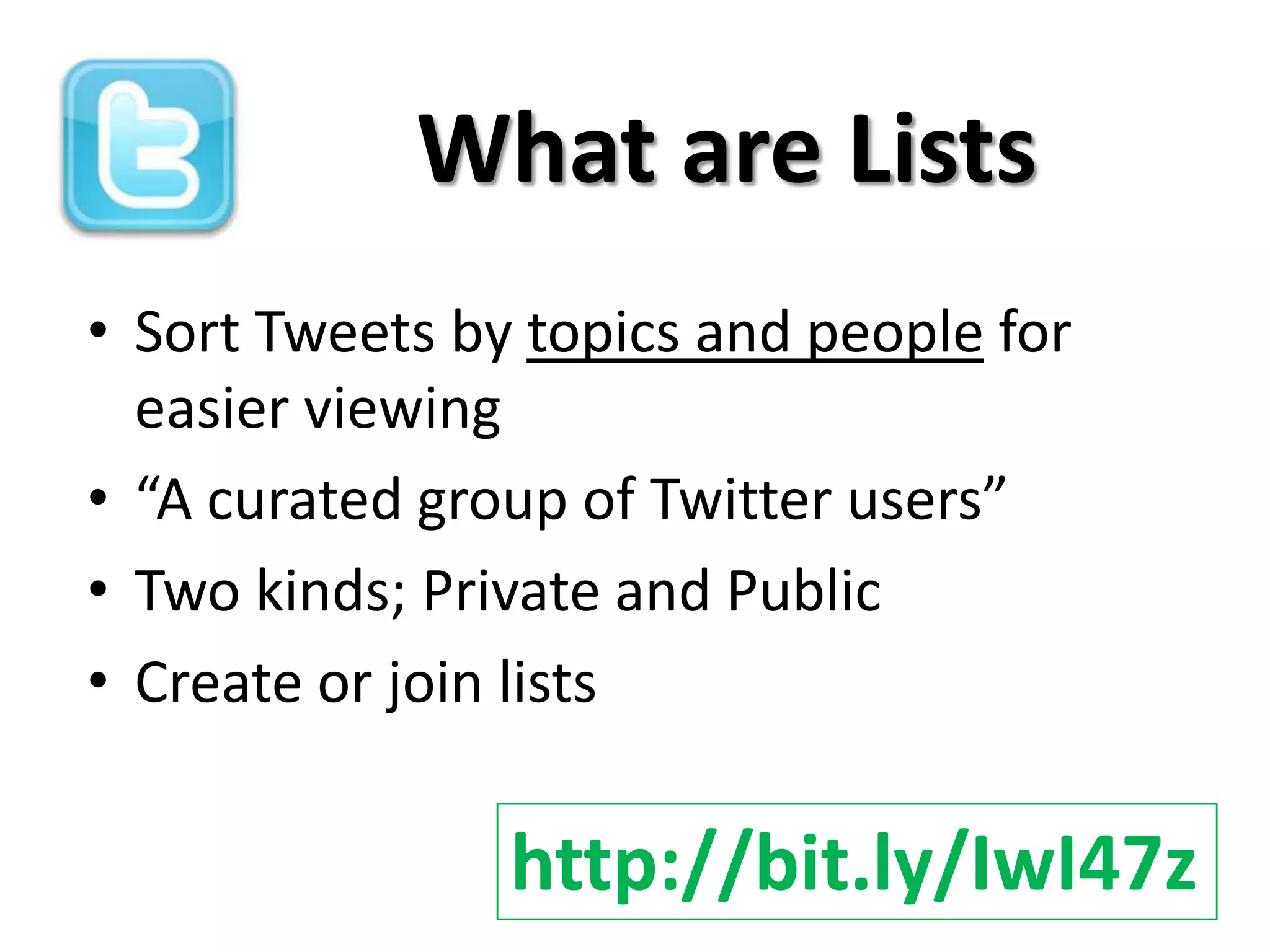 What are Lists
• Sort Tweets by topics and people for
  easier viewing
• “A curated group of Twitter users”
• Two kinds; Private and Public
• Create or join lists

                http://bit.ly/IwI47z
 