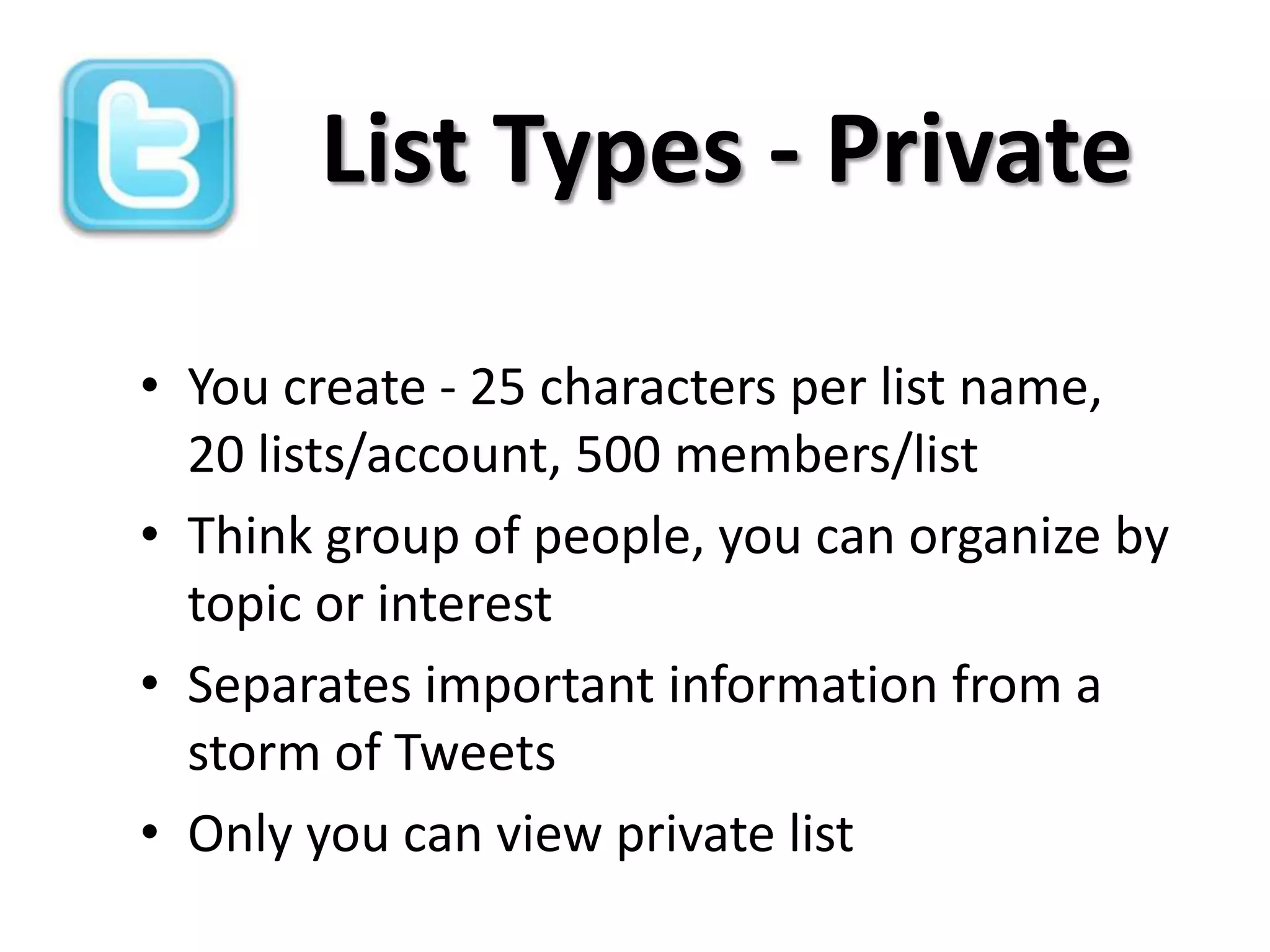 List Types - Private

• You create - 25 characters per list name,
  20 lists/account, 500 members/list
• Think group of people, you can organize by
  topic or interest
• Separates important information from a
  storm of Tweets
• Only you can view private list
 
