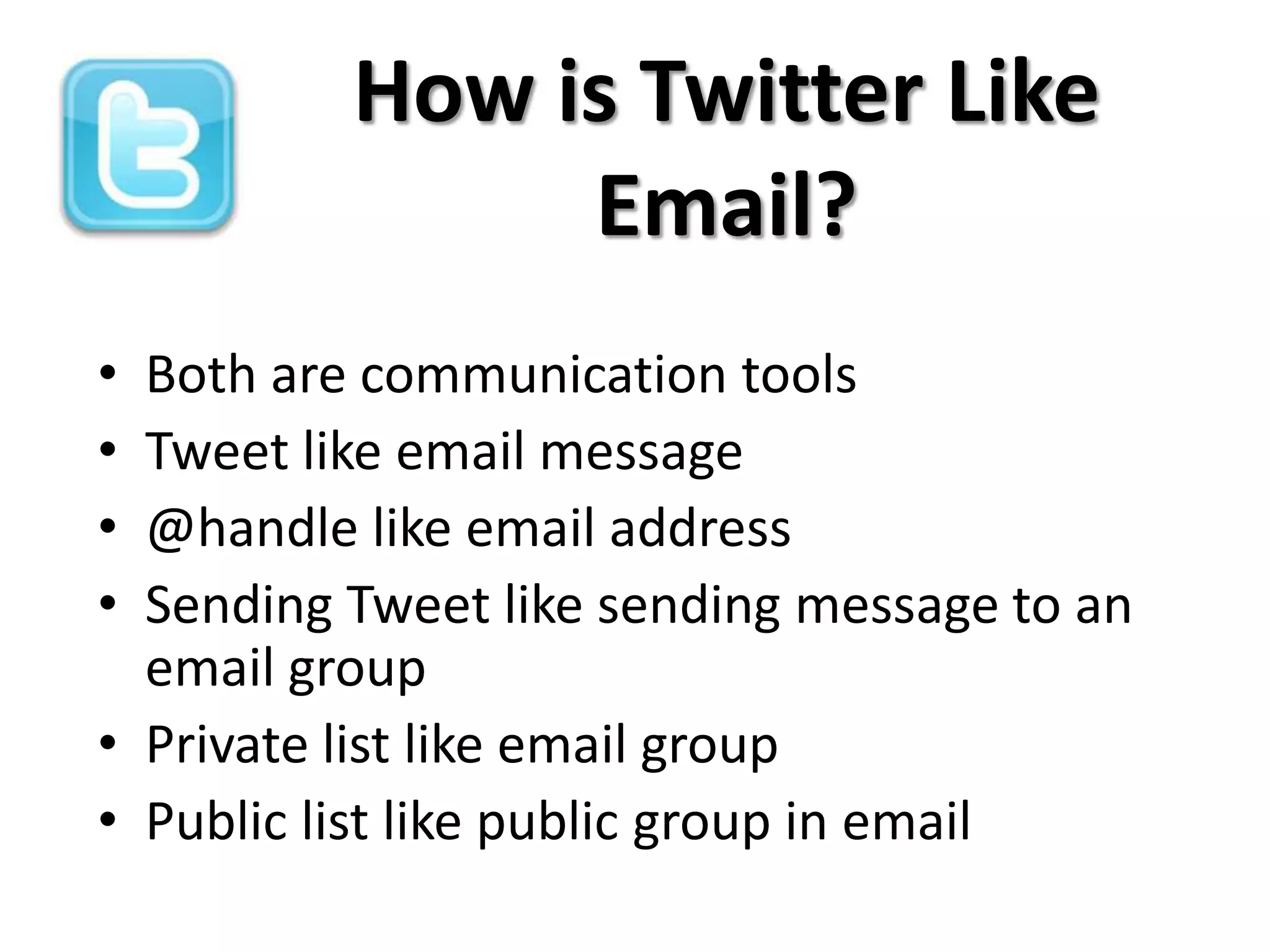 How is Twitter Like
               Email?
• Both are communication tools
• Tweet like email message
• @handle like email address
• Sending Tweet like sending message to an
  email group
• Private list like email group
• Public list like public group in email
 