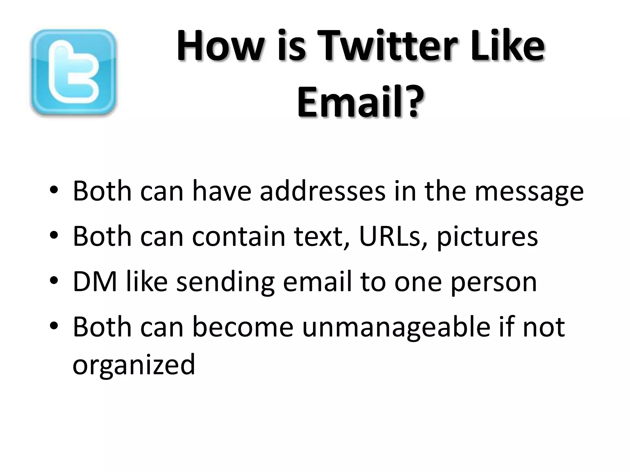 How is Twitter Like
                Email?
•   Both can have addresses in the message
•   Both can contain text, URLs, pictures
•   DM like sending email to one person
•   Both can become unmanageable if not
    organized
 