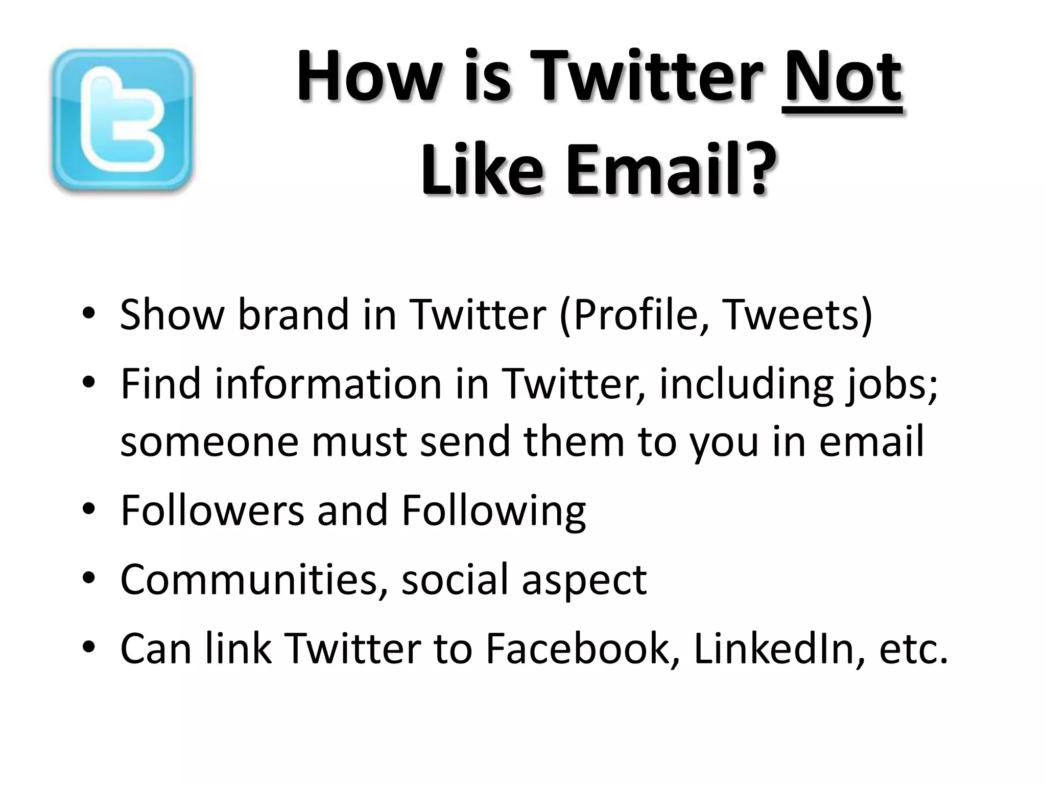 How is Twitter Not
              Like Email?
• Show brand in Twitter (Profile, Tweets)
• Find information in Twitter, including jobs;
  someone must send them to you in email
• Followers and Following
• Communities, social aspect
• Can link Twitter to Facebook, LinkedIn, etc.
 