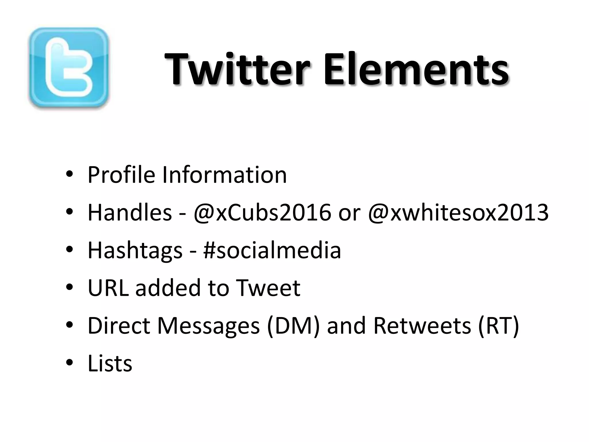 Twitter Elements

•   Profile Information
•   Handles - @xCubs2016 or @xwhitesox2013
•   Hashtags - #socialmedia
•   URL added to Tweet
•   Direct Messages (DM) and Retweets (RT)
•   Lists
 