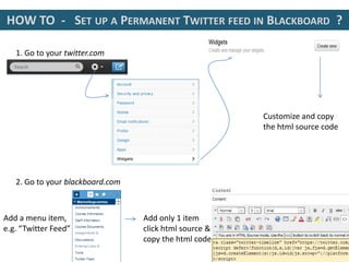 HOW TO - SET UP A PERMANENT TWITTER FEED IN BLACKBOARD ?
1. Go to your twitter.com
Customize and copy
the html source code
2. Go to your blackboard.com
Add a menu item,
e.g. “Twitter Feed”
Add only 1 item
click html source &
copy the html code
 