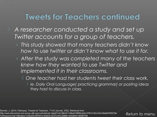  A researcher conducted a study and set up
Twitter accounts for a group of teachers.
› This study showed that many teachers didn’t know
how to use twitter or didn’t know what to use it for.
› After the study was completed many of the teachers
knew how they wanted to use Twitter and
implemented it in their classrooms.
 One teacher had her students tweet their class work.
 Ie. Daily Oral Language( practicing grammar) or posting ideas
they had to discuss in class.
Return to menu
Demski, J. (2010, February). Tweets for Teachers. T H E Journal, 37(2). Retrieved from
http://web.ebscohost.com.proxy.ulib.iupui.edu/ehost/ detail?vid=2&hid=14&sid=9895cddd-479f-4122-b7e4-95e8d765079e
%40sessionmgr14&bdata=JnNpdGU9ZWhvc3QtbGl 2ZQ%3d%3d#db=ehh&AN=48080786
 
