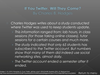  Charles Hodges writes about a study conducted
where Twitter was used to keep students update.
› This information ranged from: lab hours, in class
sessions (for those taking online classes), tutor
sessions for a certain courses and much more.
› The study indicated that only 65 students has
subscribed to the Twitter account. But numbers
show that many of them did indeed use social
networking sites, almost daily.
› The Twitter account ended a semester after it
ended.
Return to menu
Hodges, C. B. (2010, November 2). If you Twitter, will they come? EDUCAUSE Quarterly (EQ), 33. Retrieved from
http://www.educause.edu/EDUCAUSE+Quarterly/EDUCAUSEQuarterlyMagazineVolum/ IfYouTwitterWillTheyCome/206544
 