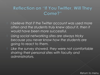  I believe that if the Twitter account was used more
often and the students truly knew about it, then it
would have been more successful.
 Using social networking sites are always tricky
because you never know how the students are
going to react to them.
 Like the survey showed, they were not comfortable
sharing their personal sites with faculty and
administrators.
Return to menu
 