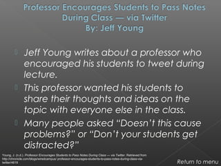  Jeff Young writes about a professor who
encouraged his students to tweet during
lecture.
 This professor wanted his students to
share their thoughts and ideas on the
topic with everyone else in the class.
 Many people asked “Doesn’t this cause
problems?” or “Don’t your students get
distracted?”
Return to menu
Young, J. (n.d.). Professor Encourages Students to Pass Notes During Class — via Twitter. Retrieved from
http://chronicle.com/blogs/wiredcampus/ professor-encourages-students-to-pass-notes-during-class-via-
twitter/4619
 