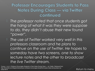 The professor noted that once students got
the hang of what it was they were suppose
to do, they didn’t abuse their new found
“power”.
 The use of Twitter worked very well in this
professors classroom and he plans to
continue on the use of Twitter. He hopes to
someday have two screens, one to show
lecture notes and the other to broadcast
the live Twitter stream.
Return to menu
Young, J. (n.d.). Professor Encourages Students to Pass Notes During Class — via Twitter. Retrieved from
http://chronicle.com/blogs/wiredcampus/ professor-encourages-students-to-pass-notes-during-class-via-
twitter/4619
 