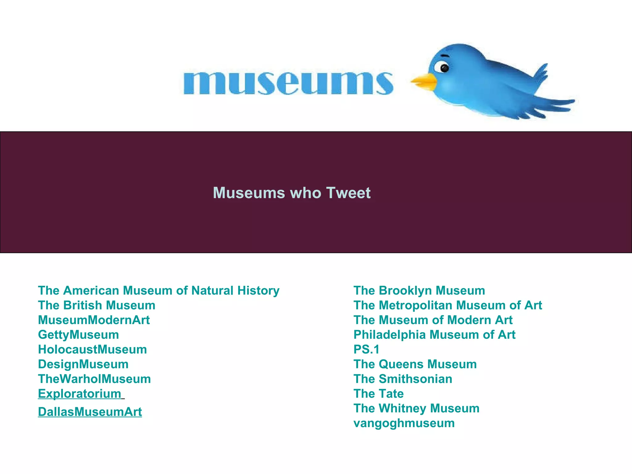Museums who Tweet The American Museum of Natural History The British Museum MuseumModernArt GettyMuseum   HolocaustMuseum   DesignMuseum   TheWarholMuseum   Exploratorium   DallasMuseumArt   The Brooklyn Museum The Metropolitan Museum of Art The Museum of Modern Art Philadelphia Museum of Art PS.1 The Queens Museum The Smithsonian The Tate The Whitney  Museu m vangoghmuseum   