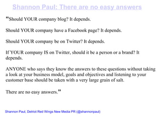 " Should YOUR company blog? It depends.   Should YOUR company have a Facebook page? It depends.   Should YOUR company be on Twitter? It depends.   If YOUR company IS on Twitter, should it be a person or a brand? It depends.   ANYONE who says they know the answers to these questions without taking a look at your business model, goals and objectives and listening to your customer base should be taken with a very large grain of salt.   There are no easy answers. " Shannon Paul: There are no easy answers Shannon Paul, Detriot Red Wings New Media PR   (@shannonpaul) 