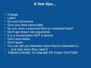 A few tips... Engage Listen Do your homework Give your feed personality Do you want a personal feed or a branded feed? Don't get drawn into arguments It is a conversation NOT a lecture Don't auto-follow Don't spam You can tell you followers news they're interested in... ... and help when they need it THERE'S MORE TO ONLINE PR THAN TWITTER! 