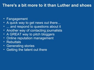 There's a bit more to it than Luther and shoes Fangagement A quick way to get news out there... ... and respond to questions about it Another way of contacting journalists A GREAT way to pitch bloggers Online reputation management   Rebuttals Generating stories Getting the talent out there 