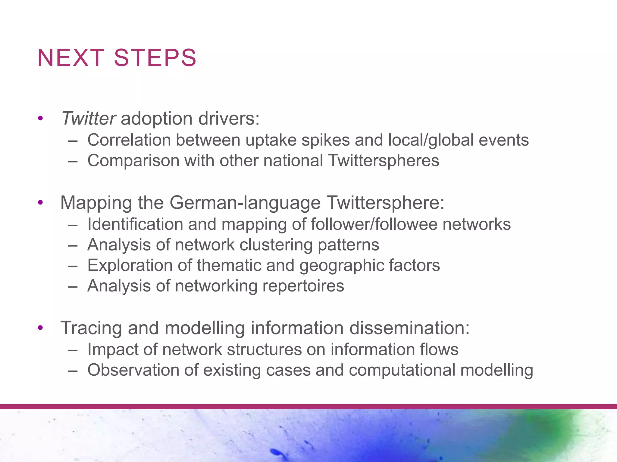 NEXT STEPS
• Twitter adoption drivers:
– Correlation between uptake spikes and local/global events
– Comparison with other national Twitterspheres
• Mapping the German-language Twittersphere:
– Identification and mapping of follower/followee networks
– Analysis of network clustering patterns
– Exploration of thematic and geographic factors
– Analysis of networking repertoires
• Tracing and modelling information dissemination:
– Impact of network structures on information flows
– Observation of existing cases and computational modelling
 