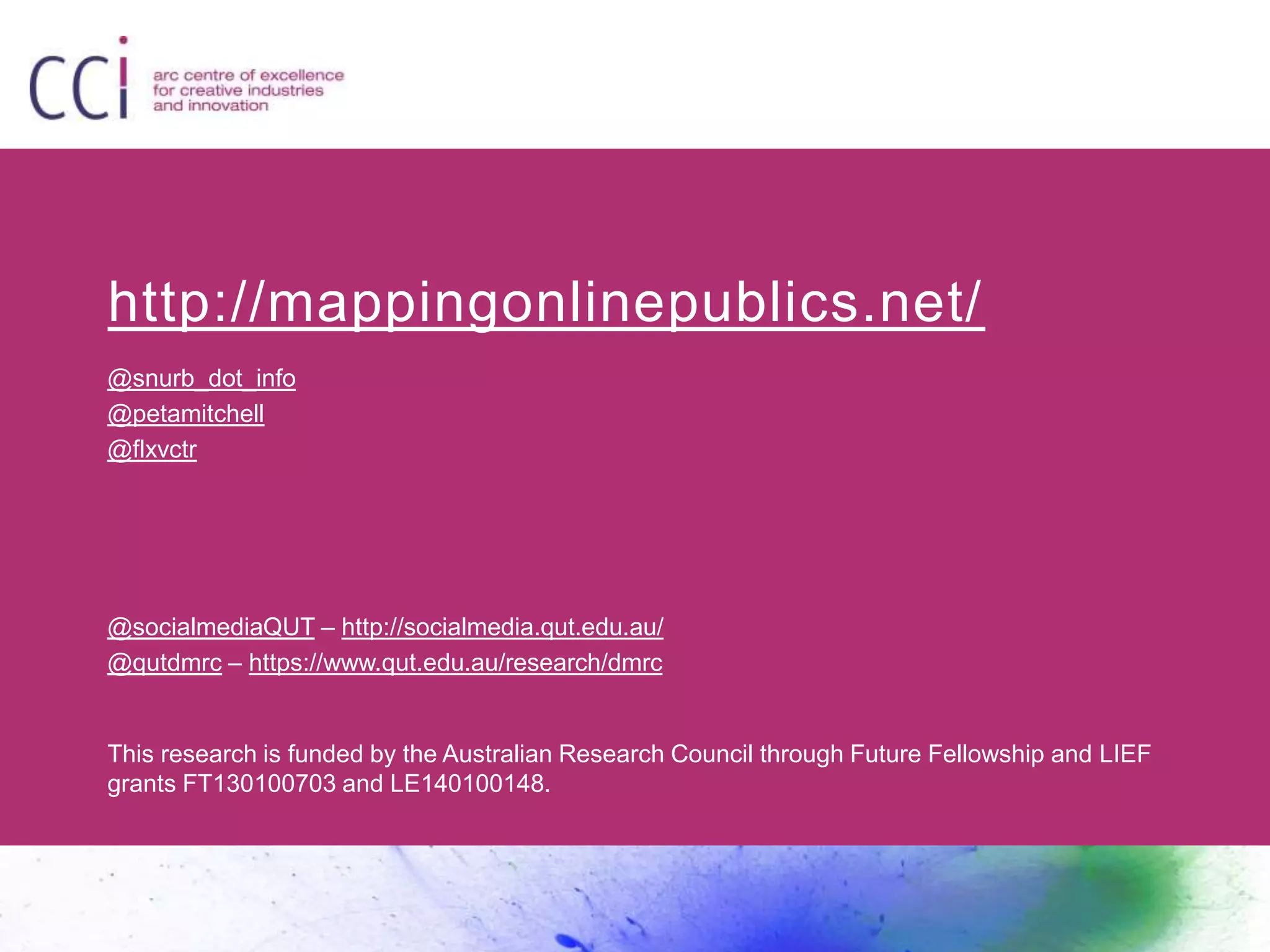 http://mappingonlinepublics.net/
@snurb_dot_info
@petamitchell
@flxvctr
@socialmediaQUT – http://socialmedia.qut.edu.au/
@qutdmrc – https://www.qut.edu.au/research/dmrc
This research is funded by the Australian Research Council through Future Fellowship and LIEF
grants FT130100703 and LE140100148.
 