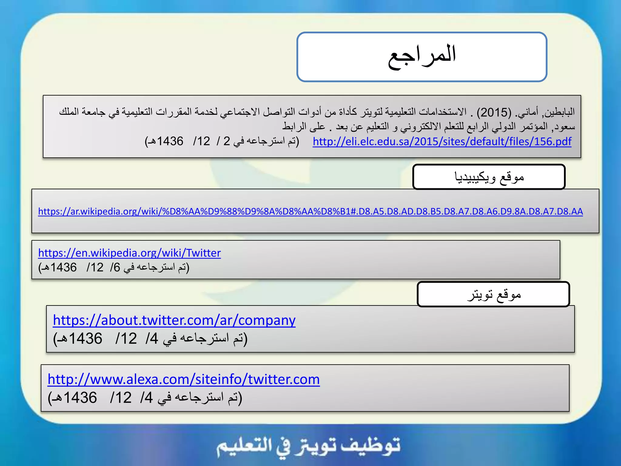 ‫المراجع‬
https://ar.wikipedia.org/wiki/%D8%AA%D9%88%D9%8A%D8%AA%D8%B1#.D8.A5.D8.AD.D8.B5.D8.A7.D8.A6.D9.8A.D8.A7.D8.AA
https://en.wikipedia.org/wiki/Twitter
(‫في‬ ‫استرجاعه‬ ‫تم‬6/12/1436‫هـ‬)
https://about.twitter.com/ar/company
(‫في‬ ‫استرجاعه‬ ‫تم‬4/12/1436‫هـ‬)
‫ويكيبيديا‬ ‫موقع‬
‫تويتر‬ ‫موقع‬
‫البابطين‬,‫أماني‬( .2015. )‫جا‬ ‫في‬ ‫التعليمية‬ ‫المقررات‬ ‫لخدمة‬ ‫االجتماعي‬ ‫التواصل‬ ‫أدوات‬ ‫من‬ ‫كأداة‬ ‫لتويتر‬ ‫التعليمية‬ ‫االستخدامات‬‫الملك‬ ‫معة‬
‫سعود‬,‫بعد‬ ‫عن‬ ‫التعليم‬ ‫و‬ ‫االلكتروني‬ ‫للتعلم‬ ‫الرابع‬ ‫الدولي‬ ‫المؤتمر‬.‫الرابط‬ ‫على‬
http://eli.elc.edu.sa/2015/sites/default/files/156.pdf(‫في‬ ‫استرجاعه‬ ‫تم‬2/12/1436‫هـ‬)
http://www.alexa.com/siteinfo/twitter.com
(‫في‬ ‫استرجاعه‬ ‫تم‬4/12/1436‫هـ‬)
 