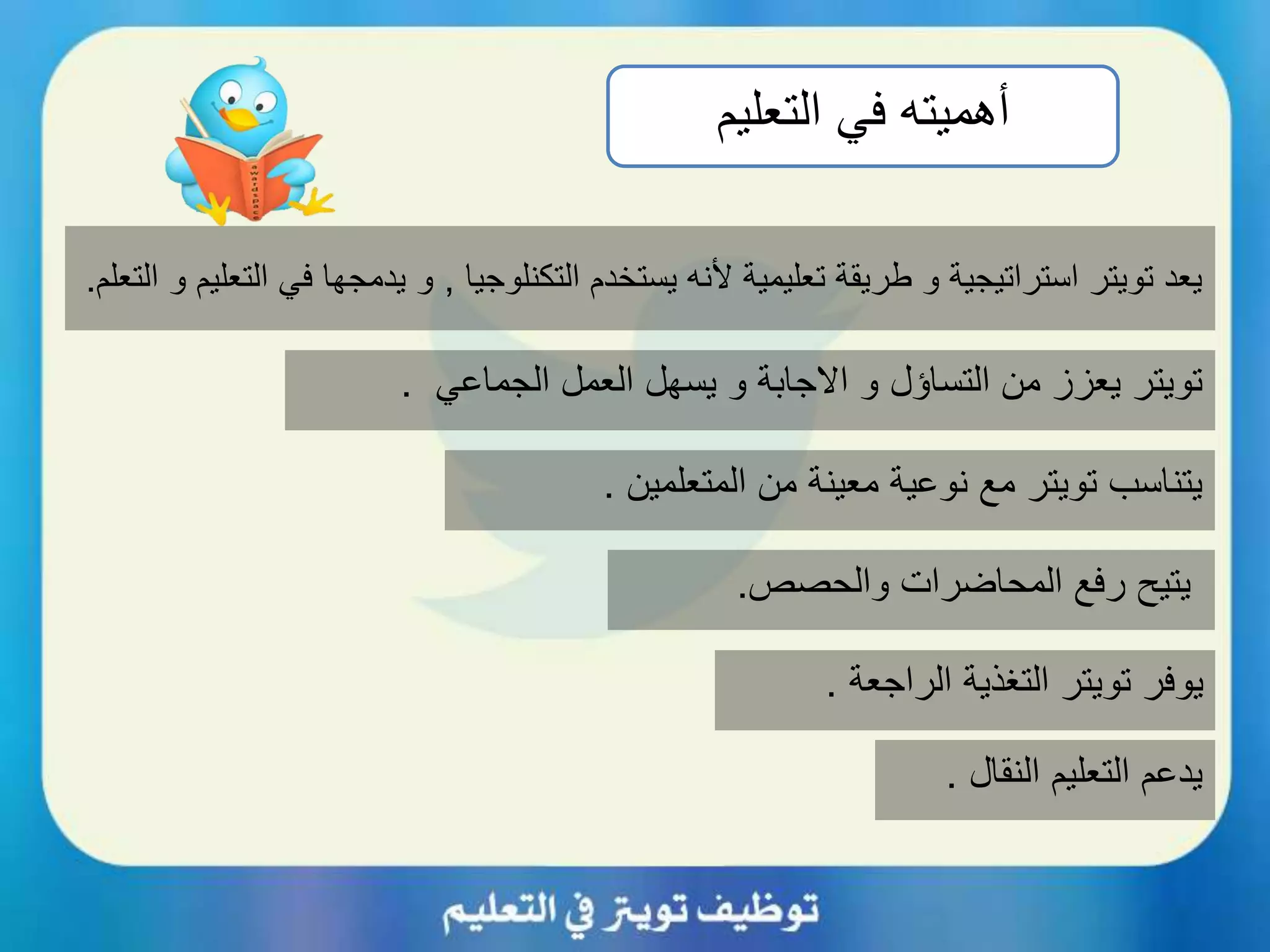 ‫أهميته‬‫التعليم‬ ‫في‬
‫التكنلوجيا‬ ‫يستخدم‬ ‫ألنه‬ ‫تعليمية‬ ‫طريقة‬ ‫و‬ ‫استراتيجية‬ ‫تويتر‬ ‫يعد‬,‫ف‬ ‫يدمجها‬ ‫و‬‫التعلم‬ ‫و‬ ‫التعليم‬ ‫ي‬.
‫الجماعي‬ ‫العمل‬ ‫يسهل‬ ‫و‬ ‫االجابة‬ ‫و‬ ‫التساؤل‬ ‫من‬ ‫يعزز‬ ‫تويتر‬.
‫والحصص‬ ‫المحاضرات‬ ‫رفع‬ ‫يتيح‬.
‫النقال‬ ‫التعليم‬ ‫يدعم‬.
‫المتعلمين‬ ‫من‬ ‫معينة‬ ‫نوعية‬ ‫مع‬ ‫تويتر‬ ‫يتناسب‬.
‫الراجعة‬ ‫التغذية‬ ‫تويتر‬ ‫يوفر‬.
 