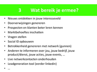 3        Wat bereik je ermee?
• Nieuws ontdekken in jouw interesseveld
• Doorverwijzingen genereren
• Prospecten en klanten beter leren kennen
• Marktbehoeftes inschatten
• Vragen stellen
• Social ID opbouwen
• Betrokkenheid genereren met netwerk (gunnen)
• Anderen te informeren over jou, jouw bedrijf, jouw
  product/dienst, jouw acties, jouw events, …
• Live netwerkcontacten onderhouden
• Leadgeneration tool (eerder linkedin)
• …
 