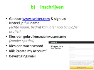 b) inschrijven

• Ga naar www.twitter.com & sign up
  Noteel je full name
  (echte naam, bedrijf kan later nog bij bio/je
  profiel)
• Kies een gebruikersnaam/username
  (zonder spaties)
• Kies een wachtwoord
• Klik ‘create my account’
• Bevestigingsmail
 