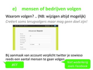 e) mensen of bedrijven volgen
Waarom volgen? .. (NB: wijzigen altijd mogelijk)
Creëert soms terugvolgers maar mag geen doel zijn!




Bij aanmaak van account verplicht twitter je sowieso
reeds een aantal mensen te gaan volgen
                                         Niet wederkerig
    #FF                                  zoals Facebook
 
