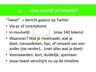 5      Hoe schrijf je tweets?
“Tweet” = bericht gepost op Twitter
• Via pc of smartphone
• In invulveld:              (max 140 tekens)
• Waarover? Wat je meemaakt, wat je
  doet, nieuwsfeiten, tips, of retweet van een
  ander (zie verder)… (niet alles wat je doet)
• Voorwaarden: kort, duidelijk, spontaan
• Jouw tweet verschijnt nu op de timeline
 