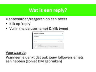Wat is een reply?
= antwoorden/reageren op een tweet
• Klik op ‘reply’
• Vul in (na de username) & klik tweet




Voorwaarde:
Wanneer je denkt dat ook jouw followers er iets
aan hebben (zoniet DM gebruiken)
 