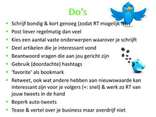  Schrijf bondig & kort genoeg (zodat RT mogelijk is)
 Post liever regelmatig dan veel
 Kies een aantal vaste onderwerpen waarover je schrijft
 Deel artikelen die je interessant vond
 Beantwoord vragen die aan jou gericht zijn
 Gebruik (doordachte) hashtags
 ‘favorite’ als bookmark
 Retweet, ook wat andere hebben aan nieuwswaarde kan
  interessant zijn voor je volgers (+: snel) & werk zo RT van
  jouw tweets in de hand
 Beperk auto-tweets
 Tease & vertel over je business maar overdrijf niet
 