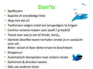    Spelfouten
                         Don’ts
   Kapotte of onvolledige links
   Weg met dat ei!
   Twitteraars volgen enkel om terugvolgers te krijgen
   Continu reclame maken voor jezelf / je bedrijf
   Tweet over wat je eet of drinkt, tenzij…
   Identiek dezelfde tweet herhalen omdat je er aandacht
    voor wil.
    Beter: wissel af door delen ervan te beschrijven
   Klaagmuur
   Automatisch doorposten naar andere media
   Geheimen & dronken tweets
   Niks van anderen lezen
 