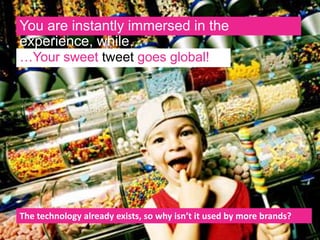 You are instantly immersed in the
experience, while…
…Your sweet tweet goes
global!
The technology already exists, so why isn’t it used by more brands?
 