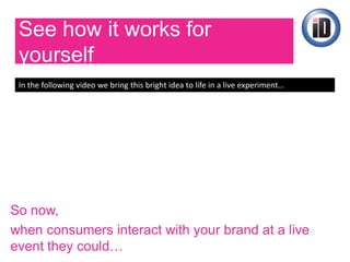 See how it works for
yourself
In the following video we bring this bright idea to life in a live experiment…
So now,
when consumers interact with your brand at a live
 