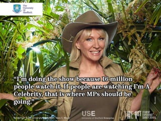 2 
“I’m doing the show because 16 million 
people watch it. If people are watching I’m A 
Celebrity, that is where MPs should be 
going.” 
10/09/2014 © The University of Sheffield / Gary C. Wood 
Itv.com 
 
