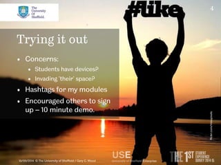 4 
Trying it out 
• Concerns: 
• Students have devices? 
• Invading ‘their’ space? 
• Hashtags for my modules 
• Encouraged others to sign 
up – 10 minute demo. 
10/09/2014 © The University of Sheffield / Gary C. Wood 
flickr.com/misspixels 
 