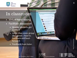 6 
In classroom 
• Virtual hand raising 
• Facilitate discussion 
• Quieter students get 
involved 
• Large class sizes: group 
discussion – feed in, 
feedback and feed-forward 
• Feedback from tutor. 
10/09/2014 © The University of Sheffield / Gary C. Wood 
flickr.com/rasdourian 
 