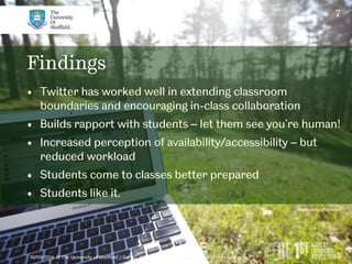 7 
Findings 
• Twitter has worked well in extending classroom 
boundaries and encouraging in-class collaboration 
• Builds rapport with students – let them see you’re human! 
• Increased perception of availability/accessibility – but 
reduced workload 
• Students come to classes better prepared 
• Students like it. 
10/09/2014 © The University of Sheffield / Gary C. Wood 
flickr.com/chiotsrun 
 