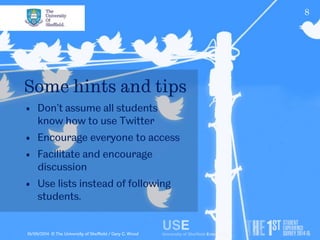 8 
Some hints and tips 
• Don’t assume all students 
know how to use Twitter 
• Encourage everyone to access 
• Facilitate and encourage 
discussion 
• Use lists instead of following 
students. 
10/09/2014 © The University of Sheffield / Gary C. Wood 
 