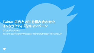 Twitter 広告と API を組み合わせた
インタラクティブなキャンペーン
@ToruFurukawa
#TechnicalProgramManager #BrandStrategy @TwitterJP
 