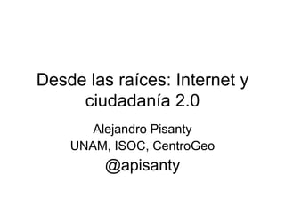 Desde las raíces: Internet y ciudadanía 2.0 Alejandro Pisanty UNAM, ISOC, CentroGeo @apisanty 