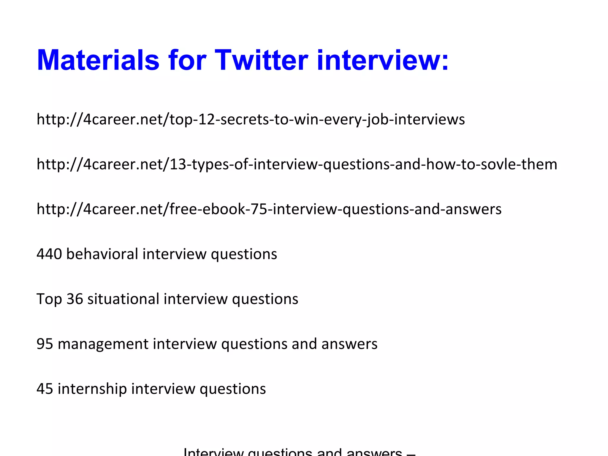 Materials for Twitter interview:
http://4career.net/top-12-secrets-to-win-every-job-interviews
http://4career.net/13-types-of-interview-questions-and-how-to-sovle-them
http://4career.net/free-ebook-75-interview-questions-and-answers
440 behavioral interview questions
Top 36 situational interview questions
95 management interview questions and answers
45 internship interview questions
 