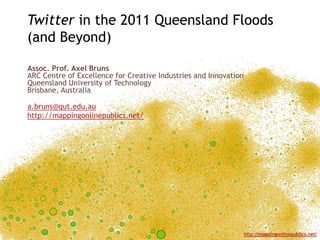Twitter in the 2011 Queensland Floods
(and Beyond)

Assoc. Prof. Axel Bruns
ARC Centre of Excellence for Creative Industries and Innovation
Queensland University of Technology
Brisbane, Australia

a.bruns@qut.edu.au
http://mappingonlinepublics.net/




                                                                  http://mappingonlinepublics.net/
 