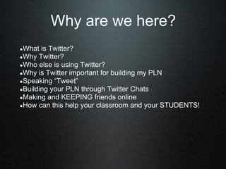 Why are we here?
●What is Twitter?
●Why Twitter?
●Who else is using Twitter?
●Why is Twitter important for building my PLN
●Speaking “Tweet”
●Building your PLN through Twitter Chats
●Making and KEEPING friends online
●How can this help your classroom and your STUDENTS!
 