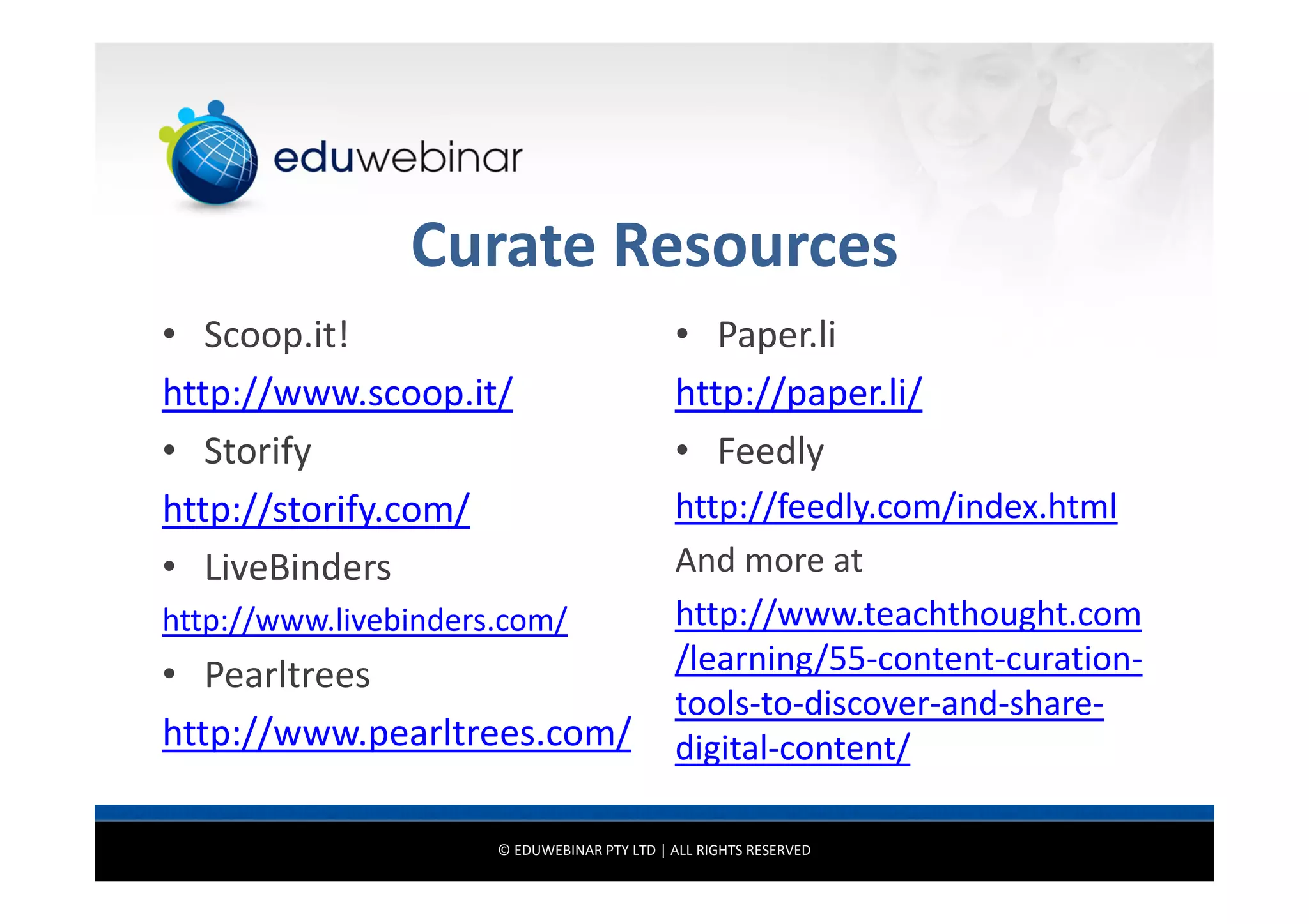 Curate Resources
• Scoop.it!
http://www.scoop.it/
• Storify
http://storify.com/
• LiveBinders
http://www.livebinders.com/

• Pearltrees
http://www.pearltrees.com/

• Paper.li
http://paper.li/
• Feedly
http://feedly.com/index.html
And more at
http://www.teachthought.com
/learning/55-content-curationtools-to-discover-and-sharedigital-content/

© EDUWEBINAR PTY LTD | ALL RIGHTS RESERVED

 