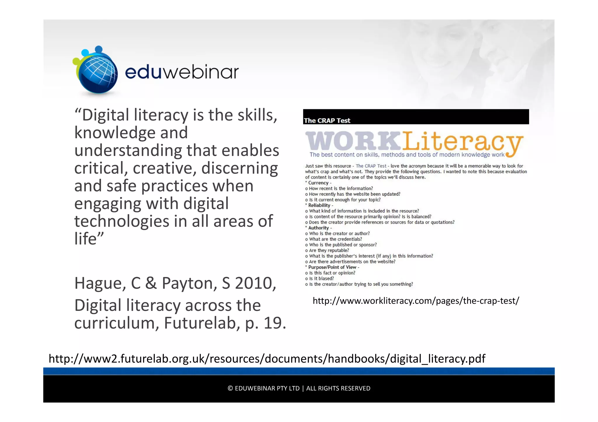 “Digital literacy is the skills,
knowledge and
understanding that enables
critical, creative, discerning
and safe practices when
engaging with digital
technologies in all areas of
life”
Hague, C & Payton, S 2010,
Digital literacy across the
curriculum, Futurelab, p. 19.

http://www.workliteracy.com/pages/the-crap-test/

http://www2.futurelab.org.uk/resources/documents/handbooks/digital_literacy.pdf
© EDUWEBINAR PTY LTD | ALL RIGHTS RESERVED

 