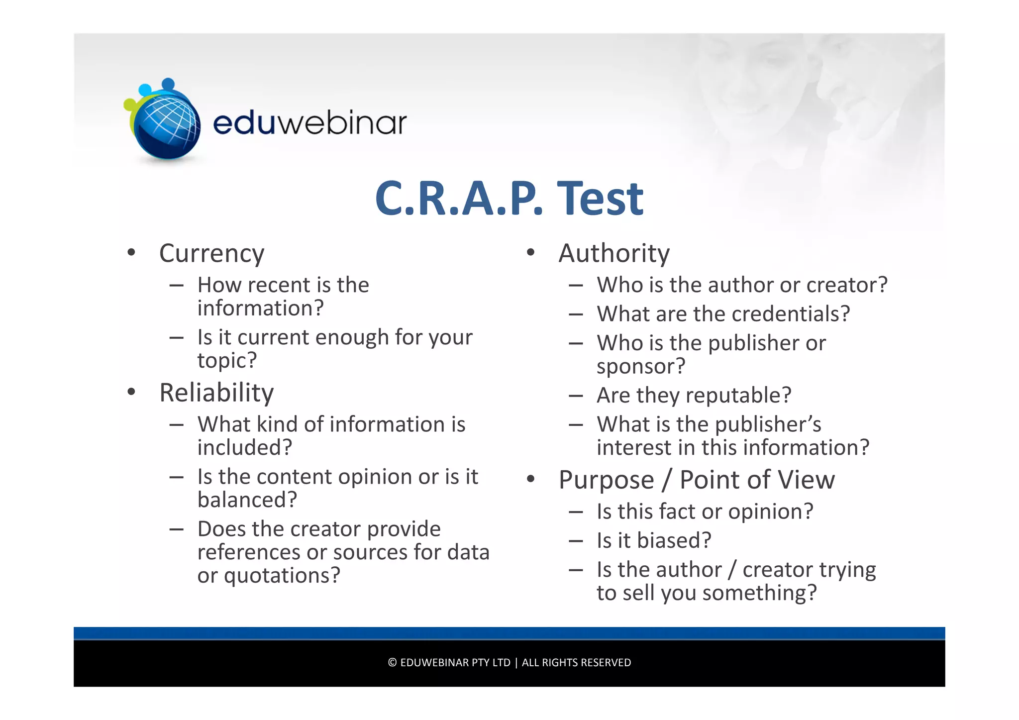 C.R.A.P. Test
• Currency

• Authority

– How recent is the
information?
– Is it current enough for your
topic?

• Reliability
– What kind of information is
included?
– Is the content opinion or is it
balanced?
– Does the creator provide
references or sources for data
or quotations?

– Who is the author or creator?
– What are the credentials?
– Who is the publisher or
sponsor?
– Are they reputable?
– What is the publisher’s
interest in this information?

• Purpose / Point of View
– Is this fact or opinion?
– Is it biased?
– Is the author / creator trying
to sell you something?

© EDUWEBINAR PTY LTD | ALL RIGHTS RESERVED

 